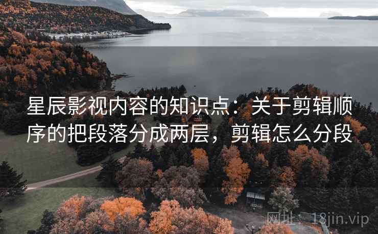 星辰影视内容的知识点：关于剪辑顺序的把段落分成两层，剪辑怎么分段