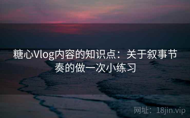 糖心Vlog内容的知识点：关于叙事节奏的做一次小练习