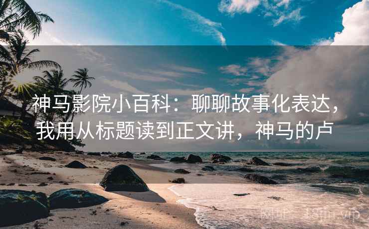 神马影院小百科：聊聊故事化表达，我用从标题读到正文讲，神马的卢